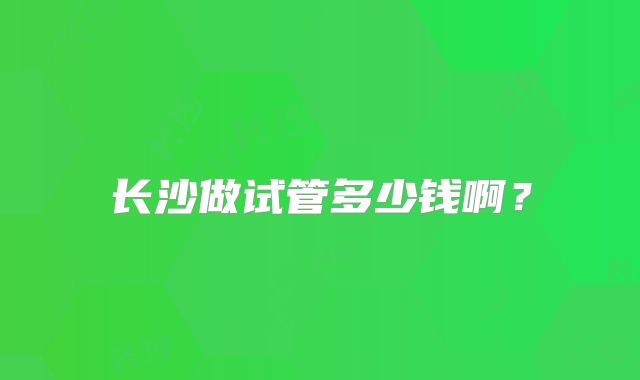 长沙做试管多少钱啊？