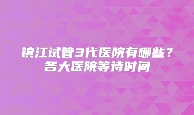 镇江试管3代医院有哪些？各大医院等待时间