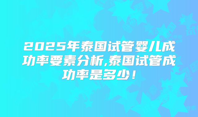 2025年泰国试管婴儿成功率要素分析,泰国试管成功率是多少！