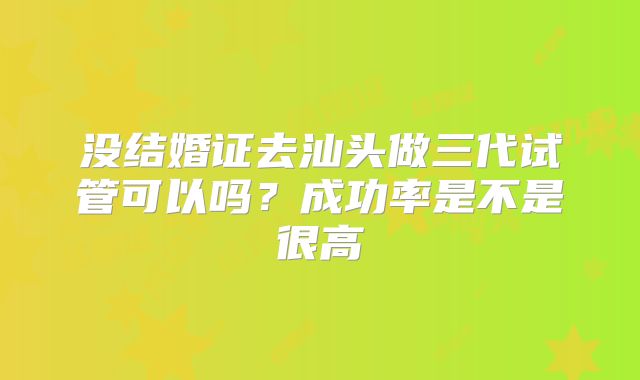 没结婚证去汕头做三代试管可以吗？成功率是不是很高