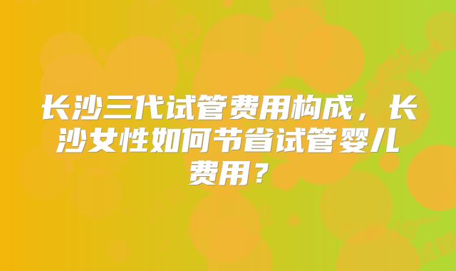 长沙三代试管费用构成，长沙女性如何节省试管婴儿费用？