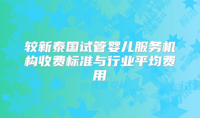 较新泰国试管婴儿服务机构收费标准与行业平均费用