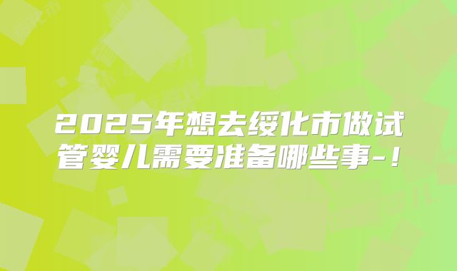 2025年想去绥化市做试管婴儿需要准备哪些事-！