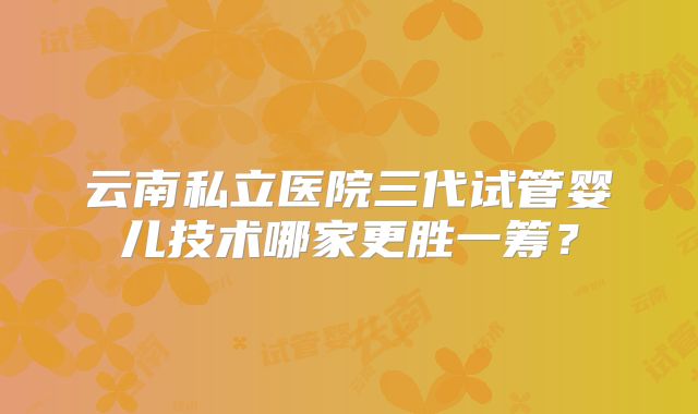 云南私立医院三代试管婴儿技术哪家更胜一筹？