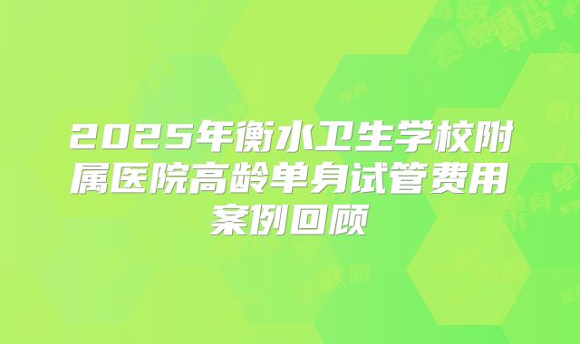 2025年衡水卫生学校附属医院高龄单身试管费用案例回顾