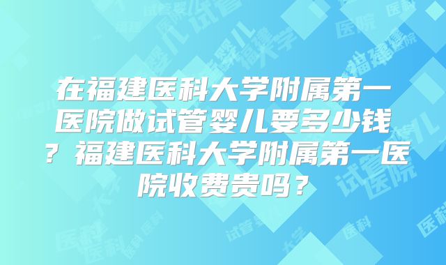在福建医科大学附属第一医院做试管婴儿要多少钱?福建医科大学附属第一医院收费贵吗?