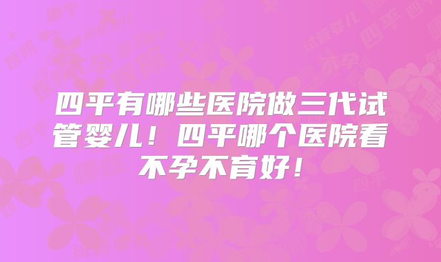 四平有哪些医院做三代试管婴儿！四平哪个医院看不孕不育好！