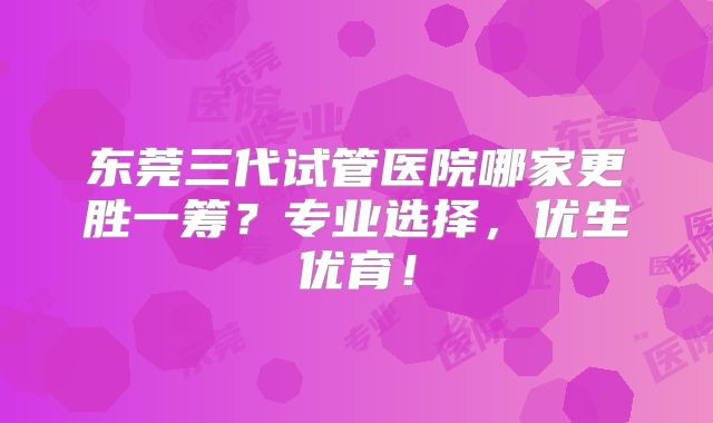 东莞三代试管医院哪家更胜一筹?专业选择,优生优育!