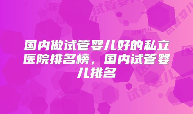 国内做试管婴儿好的私立医院排名榜，国内试管婴儿排名