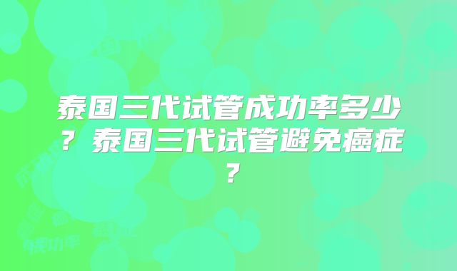 泰国三代试管成功率多少？泰国三代试管避免癌症？