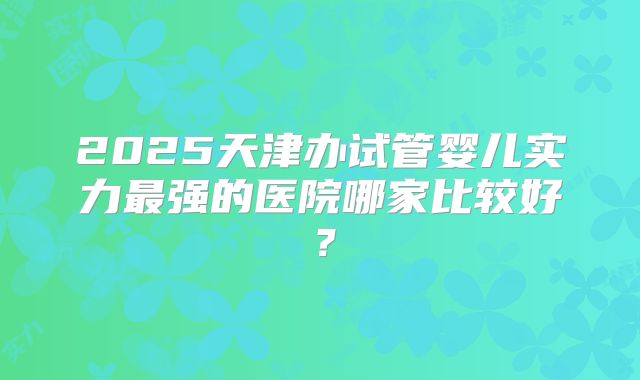 2025天津办试管婴儿实力最强的医院哪家比较好？