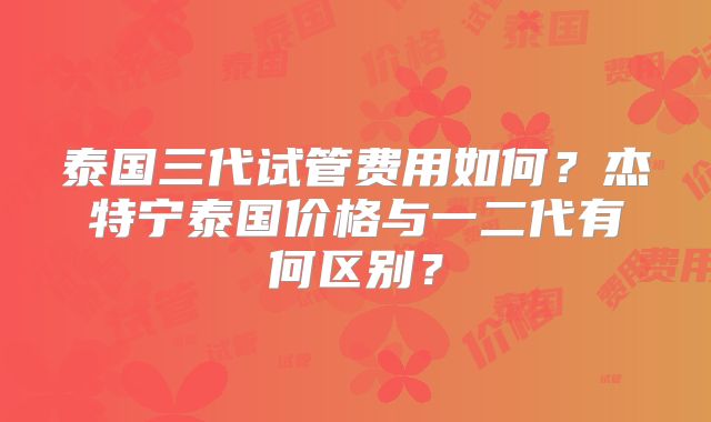 泰国三代试管费用如何？杰特宁泰国价格与一二代有何区别？