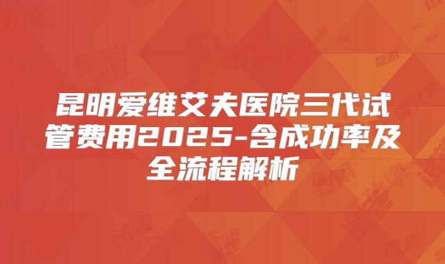 昆明爱维艾夫医院三代试管费用2025-含成功率及全流程解析