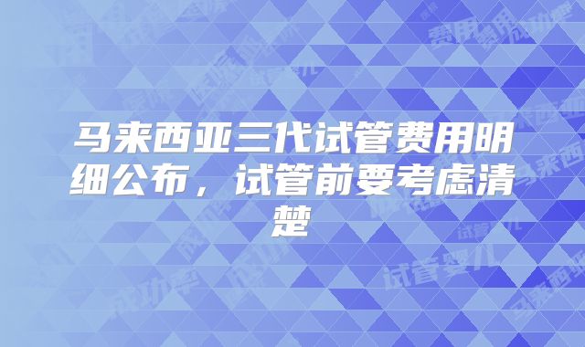 马来西亚三代试管费用明细公布,试管前要考虑清楚