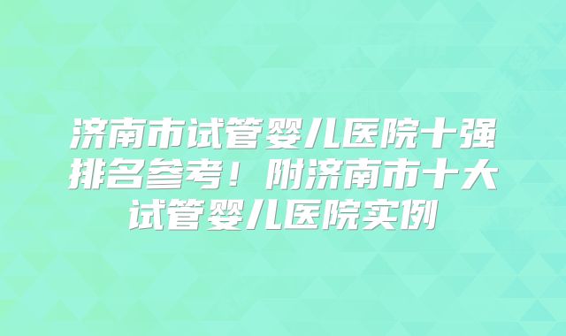济南市试管婴儿医院十强排名参考!附济南市十大试管婴儿医院实例