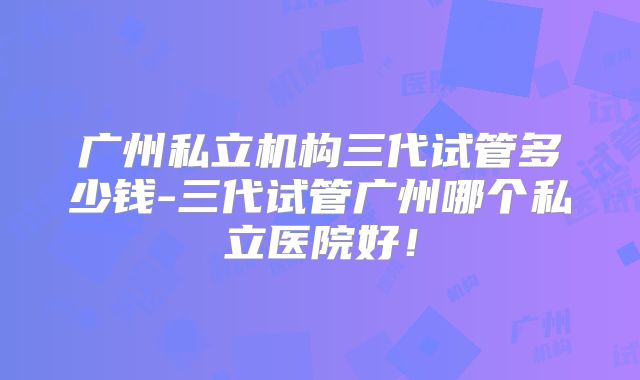 广州私立机构三代试管多少钱-三代试管广州哪个私立医院好！