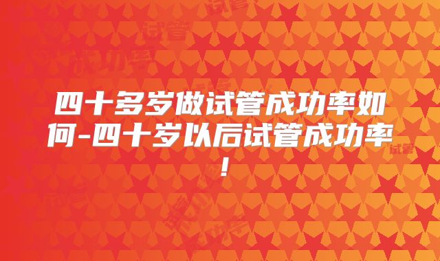 四十多岁做试管成功率如何-四十岁以后试管成功率！