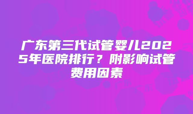 广东第三代试管婴儿2025年医院排行？附影响试管费用因素