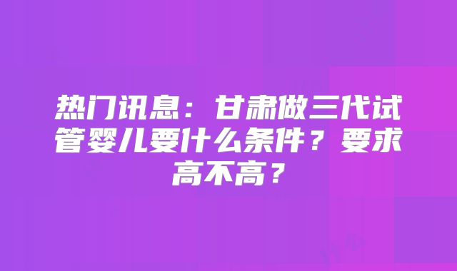 热门讯息:甘肃做三代试管婴儿要什么条件?要求高不高?