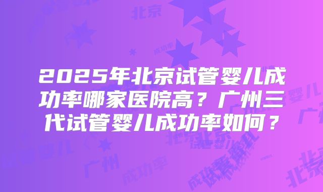 2025年北京试管婴儿成功率哪家医院高？广州三代试管婴儿成功率如何？