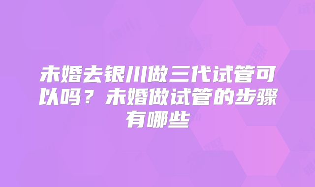 未婚去银川做三代试管可以吗?未婚做试管的步骤有哪些