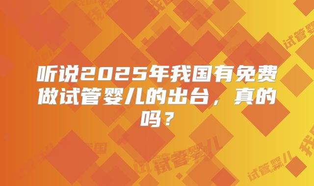 听说2025年我国有免费做试管婴儿的出台，真的吗？