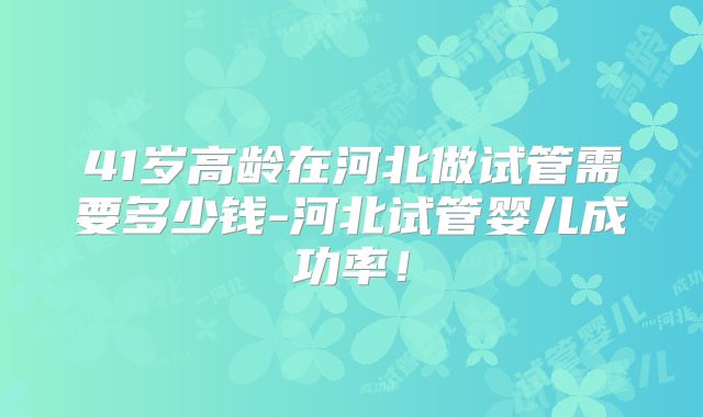 41岁高龄在河北做试管需要多少钱-河北试管婴儿成功率!