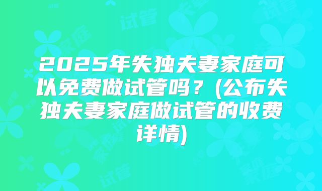 2025年失独夫妻家庭可以免费做试管吗？(公布失独夫妻家庭做试管的收费详情)