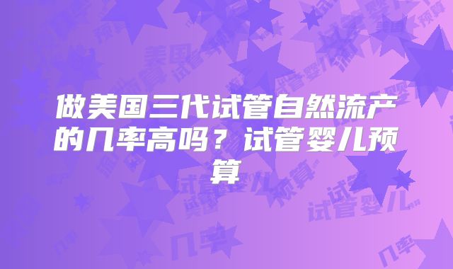 做美国三代试管自然流产的几率高吗？试管婴儿预算