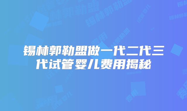 锡林郭勒盟做一代二代三代试管婴儿费用揭秘