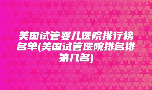 美国试管婴儿医院排行榜名单(美国试管医院排名排第几名)