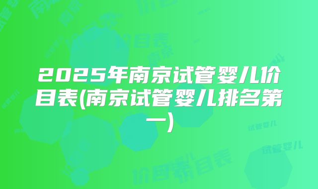 2025年南京试管婴儿价目表(南京试管婴儿排名第一)