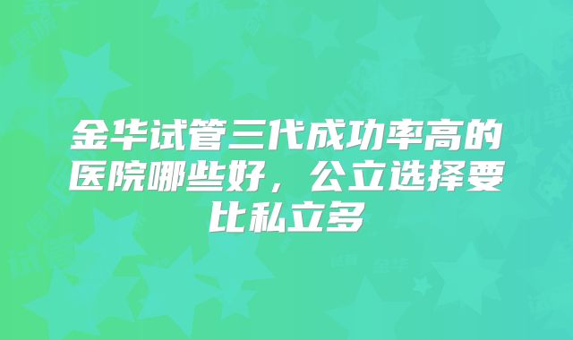 金华试管三代成功率高的医院哪些好，公立选择要比私立多