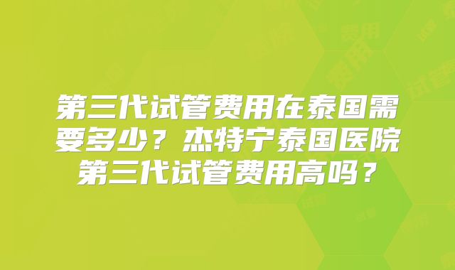 第三代试管费用在泰国需要多少？杰特宁泰国医院第三代试管费用高吗？