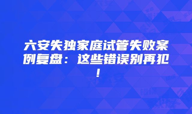六安失独家庭试管失败案例复盘：这些错误别再犯！