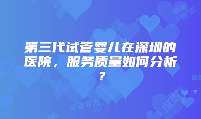 第三代试管婴儿在深圳的医院，服务质量如何分析？