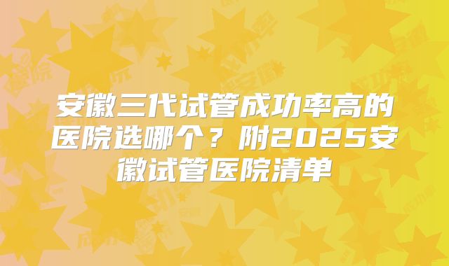 安徽三代试管成功率高的医院选哪个？附2025安徽试管医院清单