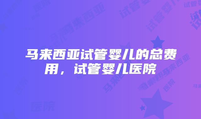 马来西亚试管婴儿的总费用，试管婴儿医院