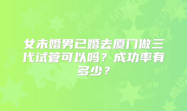 女未婚男已婚去厦门做三代试管可以吗？成功率有多少？