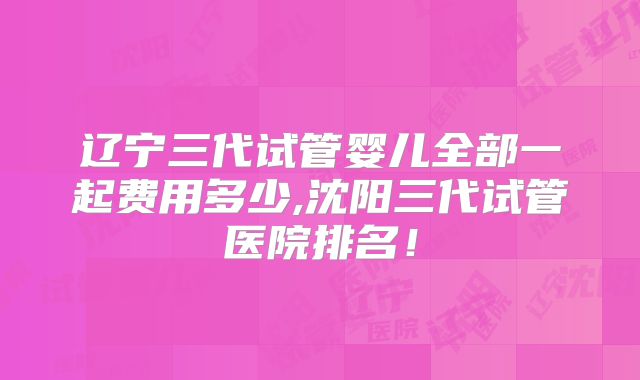 辽宁三代试管婴儿全部一起费用多少,沈阳三代试管医院排名！