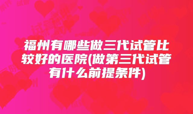 福州有哪些做三代试管比较好的医院(做第三代试管有什么前提条件)