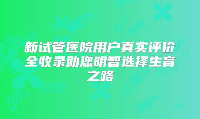 新试管医院用户真实评价全收录助您明智选择生育之路
