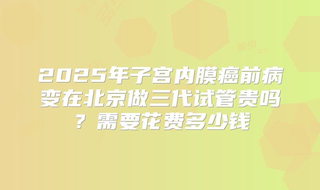 2025年子宫内膜癌前病变在北京做三代试管贵吗?需要花费多少钱