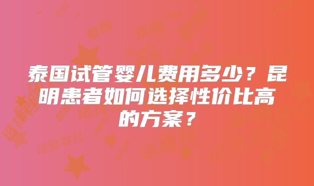 泰国试管婴儿费用多少?昆明患者如何选择性价比高的方案?