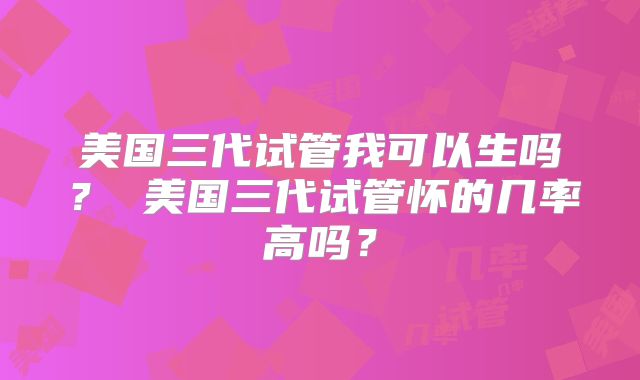 美国三代试管我可以生吗？ 美国三代试管怀的几率高吗？