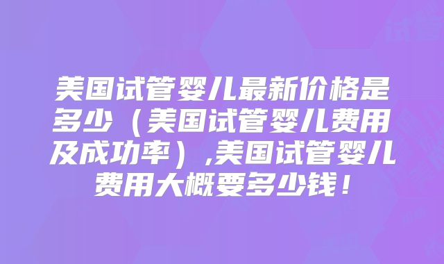 美国试管婴儿最新价格是多少（美国试管婴儿费用及成功率）,美国试管婴儿费用大概要多少钱！