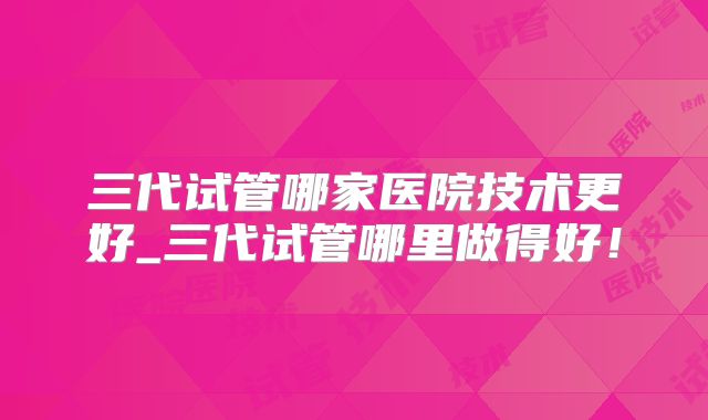 三代试管哪家医院技术更好_三代试管哪里做得好！