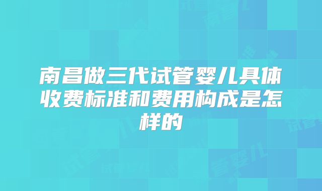 南昌做三代试管婴儿具体收费标准和费用构成是怎样的