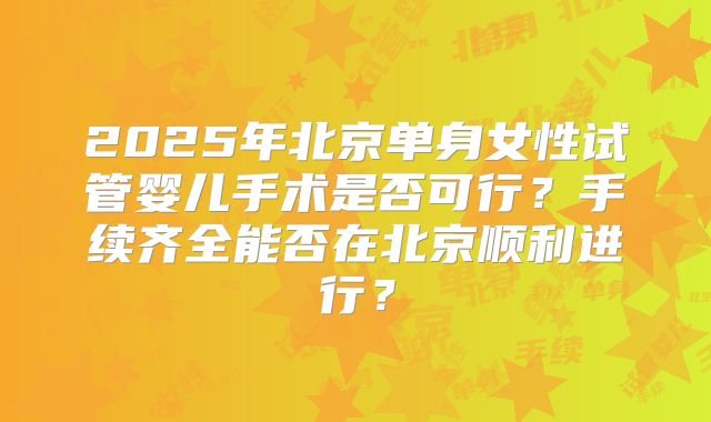 2025年北京单身女性试管婴儿手术是否可行？手续齐全能否在北京顺利进行？