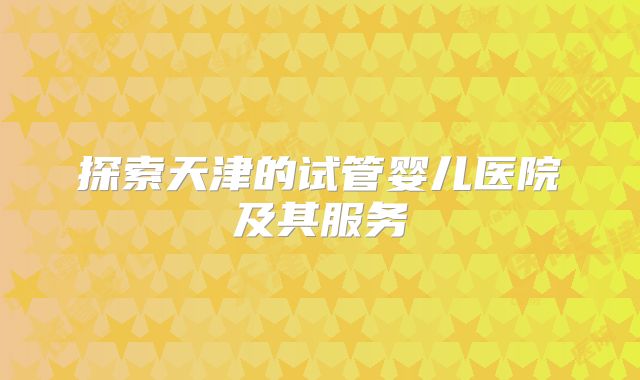探索天津的试管婴儿医院及其服务